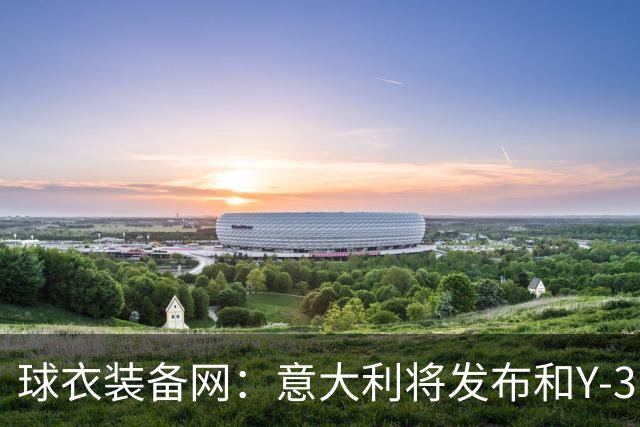 球衣装备网:意大利将发布和Y-3的联名球衣,预计2027年上市